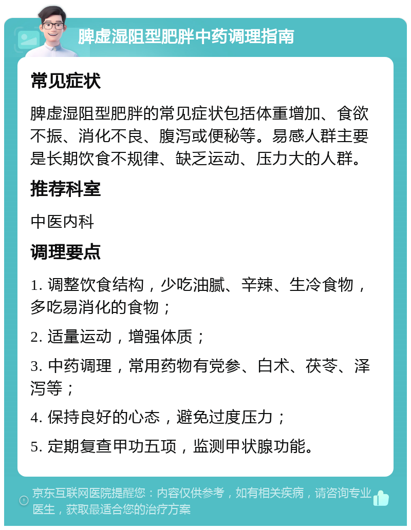 脾虚湿阻型肥胖中药调理指南 常见症状 脾虚湿阻型肥胖的常见症状包括体重增加、食欲不振、消化不良、腹泻或便秘等。易感人群主要是长期饮食不规律、缺乏运动、压力大的人群。 推荐科室 中医内科 调理要点 1. 调整饮食结构，少吃油腻、辛辣、生冷食物，多吃易消化的食物； 2. 适量运动，增强体质； 3. 中药调理，常用药物有党参、白术、茯苓、泽泻等； 4. 保持良好的心态，避免过度压力； 5. 定期复查甲功五项，监测甲状腺功能。