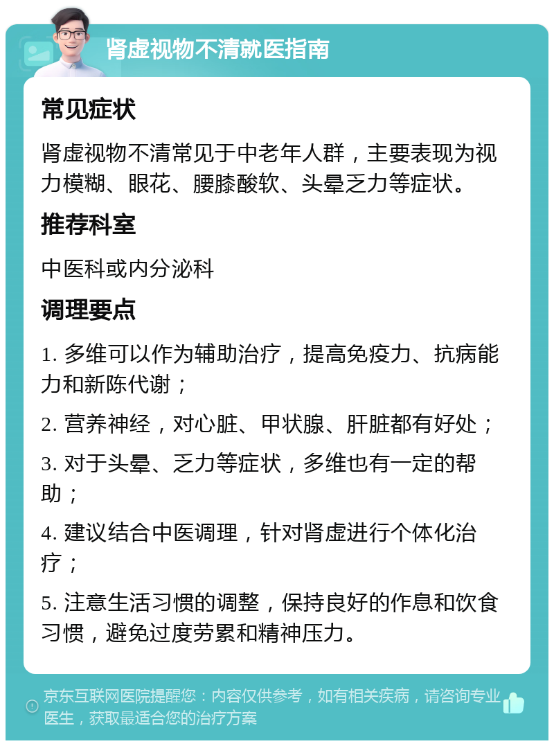 肾虚视物不清就医指南 常见症状 肾虚视物不清常见于中老年人群，主要表现为视力模糊、眼花、腰膝酸软、头晕乏力等症状。 推荐科室 中医科或内分泌科 调理要点 1. 多维可以作为辅助治疗，提高免疫力、抗病能力和新陈代谢； 2. 营养神经，对心脏、甲状腺、肝脏都有好处； 3. 对于头晕、乏力等症状，多维也有一定的帮助； 4. 建议结合中医调理，针对肾虚进行个体化治疗； 5. 注意生活习惯的调整，保持良好的作息和饮食习惯，避免过度劳累和精神压力。