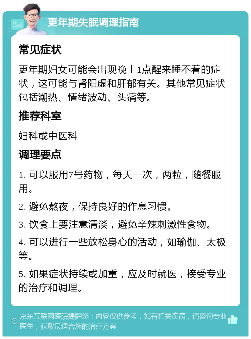 更年期失眠调理指南 常见症状 更年期妇女可能会出现晚上1点醒来睡不着的症状，这可能与肾阳虚和肝郁有关。其他常见症状包括潮热、情绪波动、头痛等。 推荐科室 妇科或中医科 调理要点 1. 可以服用7号药物，每天一次，两粒，随餐服用。 2. 避免熬夜，保持良好的作息习惯。 3. 饮食上要注意清淡，避免辛辣刺激性食物。 4. 可以进行一些放松身心的活动，如瑜伽、太极等。 5. 如果症状持续或加重，应及时就医，接受专业的治疗和调理。