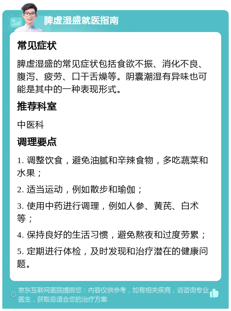 脾虚湿盛就医指南 常见症状 脾虚湿盛的常见症状包括食欲不振、消化不良、腹泻、疲劳、口干舌燥等。阴囊潮湿有异味也可能是其中的一种表现形式。 推荐科室 中医科 调理要点 1. 调整饮食，避免油腻和辛辣食物，多吃蔬菜和水果； 2. 适当运动，例如散步和瑜伽； 3. 使用中药进行调理，例如人参、黄芪、白术等； 4. 保持良好的生活习惯，避免熬夜和过度劳累； 5. 定期进行体检，及时发现和治疗潜在的健康问题。