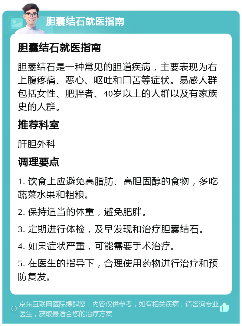 胆囊结石就医指南 胆囊结石就医指南 胆囊结石是一种常见的胆道疾病，主要表现为右上腹疼痛、恶心、呕吐和口苦等症状。易感人群包括女性、肥胖者、40岁以上的人群以及有家族史的人群。 推荐科室 肝胆外科 调理要点 1. 饮食上应避免高脂肪、高胆固醇的食物，多吃蔬菜水果和粗粮。 2. 保持适当的体重，避免肥胖。 3. 定期进行体检，及早发现和治疗胆囊结石。 4. 如果症状严重，可能需要手术治疗。 5. 在医生的指导下，合理使用药物进行治疗和预防复发。