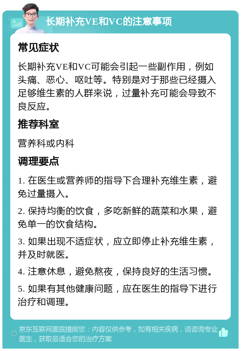 长期补充VE和VC的注意事项 常见症状 长期补充VE和VC可能会引起一些副作用，例如头痛、恶心、呕吐等。特别是对于那些已经摄入足够维生素的人群来说，过量补充可能会导致不良反应。 推荐科室 营养科或内科 调理要点 1. 在医生或营养师的指导下合理补充维生素，避免过量摄入。 2. 保持均衡的饮食，多吃新鲜的蔬菜和水果，避免单一的饮食结构。 3. 如果出现不适症状，应立即停止补充维生素，并及时就医。 4. 注意休息，避免熬夜，保持良好的生活习惯。 5. 如果有其他健康问题，应在医生的指导下进行治疗和调理。