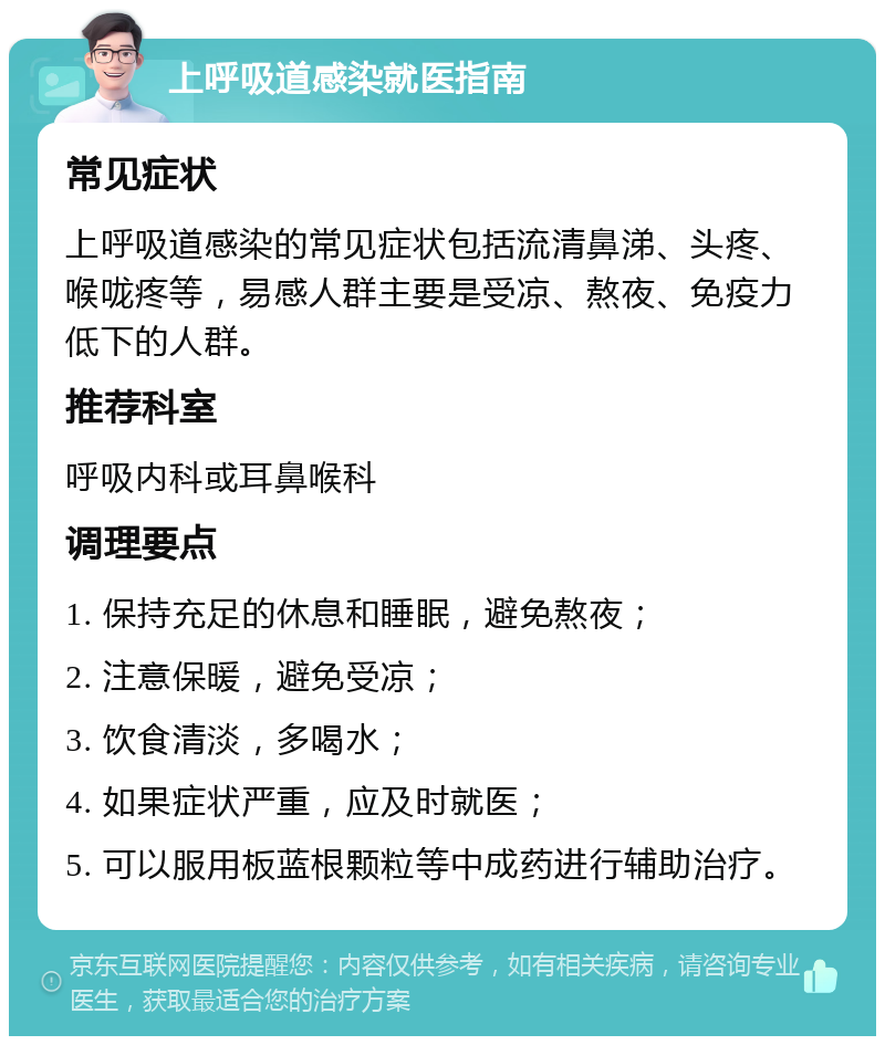 上呼吸道感染就医指南 常见症状 上呼吸道感染的常见症状包括流清鼻涕、头疼、喉咙疼等，易感人群主要是受凉、熬夜、免疫力低下的人群。 推荐科室 呼吸内科或耳鼻喉科 调理要点 1. 保持充足的休息和睡眠，避免熬夜； 2. 注意保暖，避免受凉； 3. 饮食清淡，多喝水； 4. 如果症状严重，应及时就医； 5. 可以服用板蓝根颗粒等中成药进行辅助治疗。