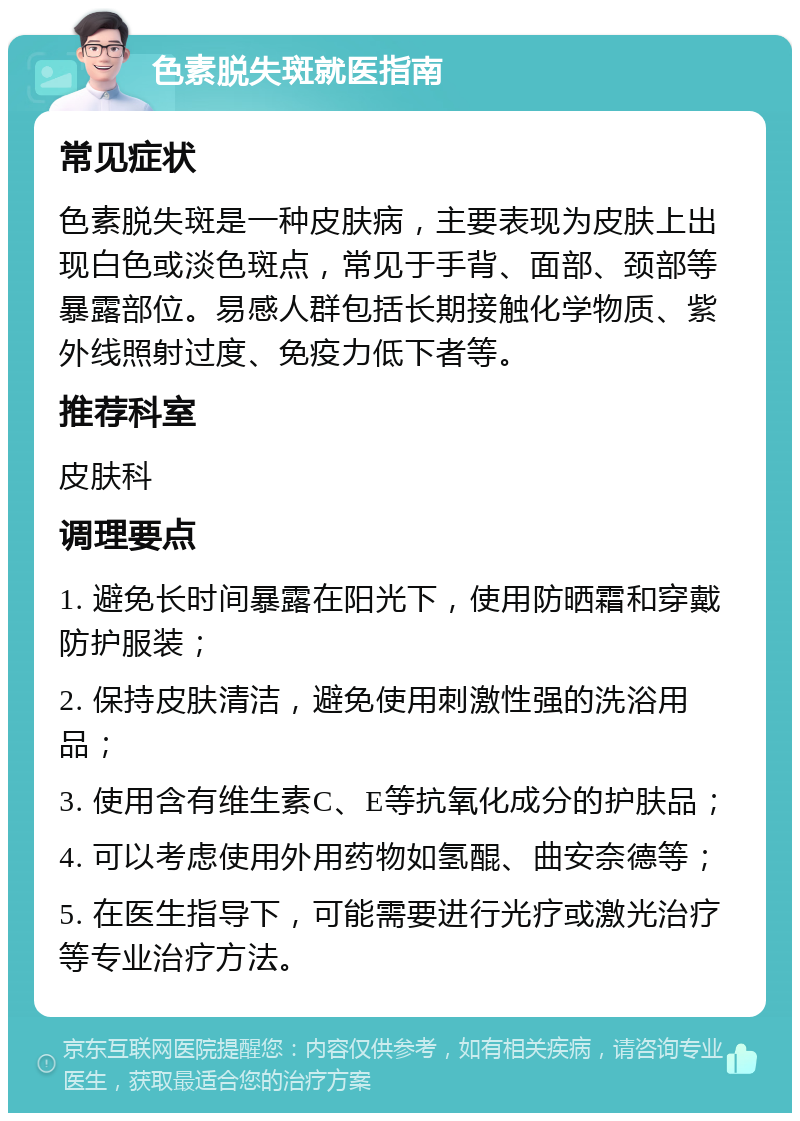 色素脱失斑就医指南 常见症状 色素脱失斑是一种皮肤病，主要表现为皮肤上出现白色或淡色斑点，常见于手背、面部、颈部等暴露部位。易感人群包括长期接触化学物质、紫外线照射过度、免疫力低下者等。 推荐科室 皮肤科 调理要点 1. 避免长时间暴露在阳光下，使用防晒霜和穿戴防护服装； 2. 保持皮肤清洁，避免使用刺激性强的洗浴用品； 3. 使用含有维生素C、E等抗氧化成分的护肤品； 4. 可以考虑使用外用药物如氢醌、曲安奈德等； 5. 在医生指导下，可能需要进行光疗或激光治疗等专业治疗方法。