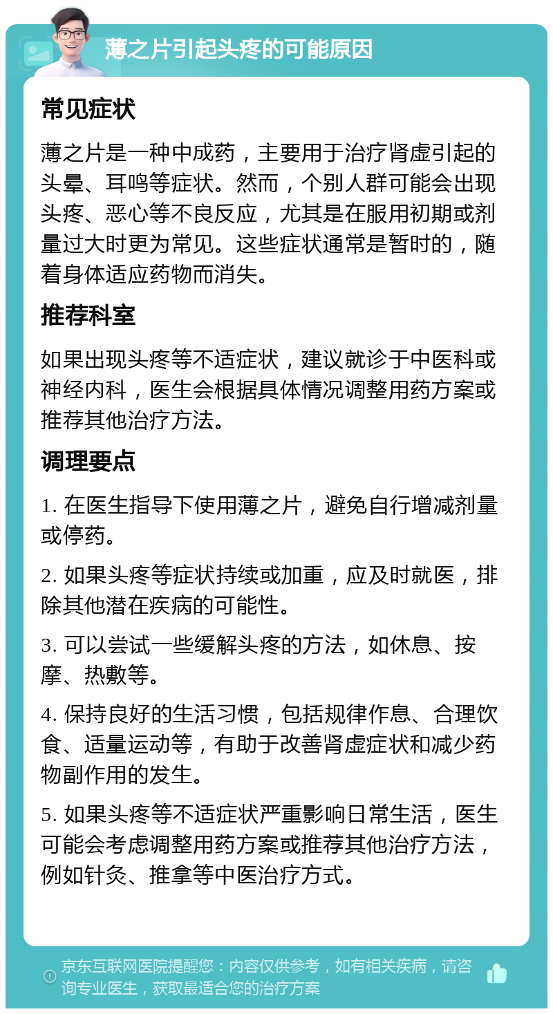 薄之片引起头疼的可能原因 常见症状 薄之片是一种中成药，主要用于治疗肾虚引起的头晕、耳鸣等症状。然而，个别人群可能会出现头疼、恶心等不良反应，尤其是在服用初期或剂量过大时更为常见。这些症状通常是暂时的，随着身体适应药物而消失。 推荐科室 如果出现头疼等不适症状，建议就诊于中医科或神经内科，医生会根据具体情况调整用药方案或推荐其他治疗方法。 调理要点 1. 在医生指导下使用薄之片，避免自行增减剂量或停药。 2. 如果头疼等症状持续或加重，应及时就医，排除其他潜在疾病的可能性。 3. 可以尝试一些缓解头疼的方法，如休息、按摩、热敷等。 4. 保持良好的生活习惯，包括规律作息、合理饮食、适量运动等，有助于改善肾虚症状和减少药物副作用的发生。 5. 如果头疼等不适症状严重影响日常生活，医生可能会考虑调整用药方案或推荐其他治疗方法，例如针灸、推拿等中医治疗方式。