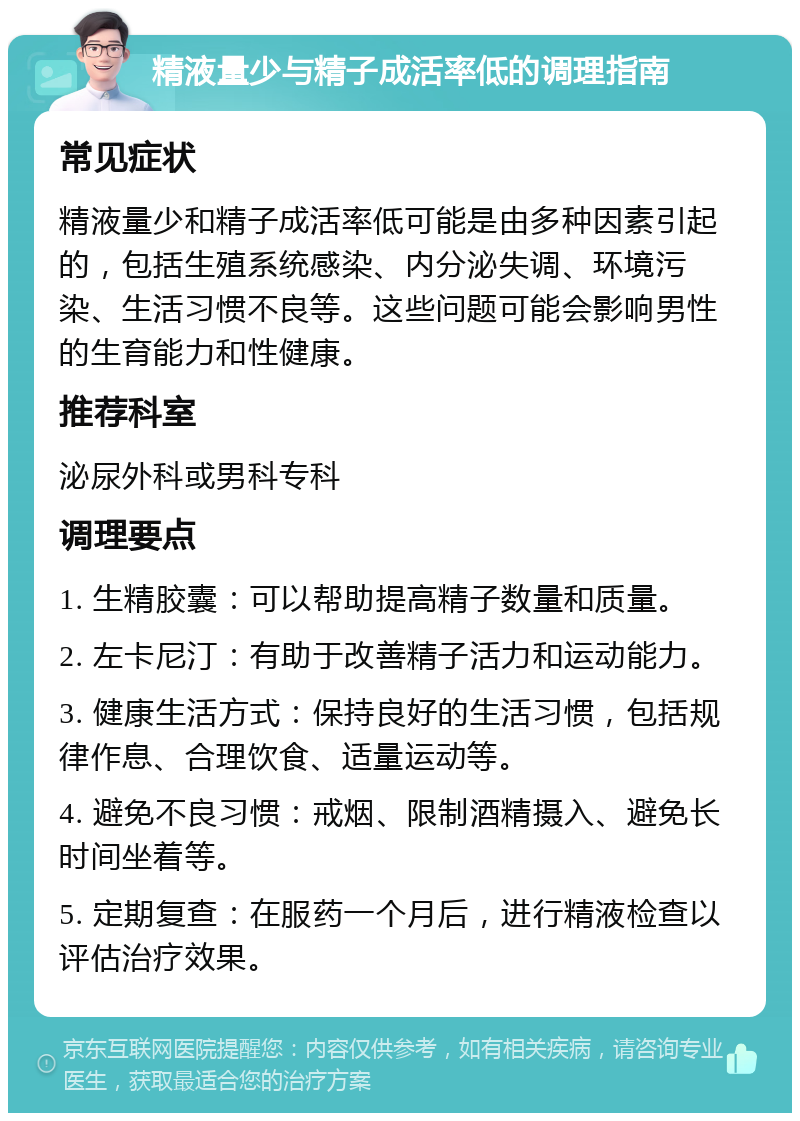 精液量少与精子成活率低的调理指南 常见症状 精液量少和精子成活率低可能是由多种因素引起的，包括生殖系统感染、内分泌失调、环境污染、生活习惯不良等。这些问题可能会影响男性的生育能力和性健康。 推荐科室 泌尿外科或男科专科 调理要点 1. 生精胶囊：可以帮助提高精子数量和质量。 2. 左卡尼汀：有助于改善精子活力和运动能力。 3. 健康生活方式：保持良好的生活习惯，包括规律作息、合理饮食、适量运动等。 4. 避免不良习惯：戒烟、限制酒精摄入、避免长时间坐着等。 5. 定期复查：在服药一个月后，进行精液检查以评估治疗效果。