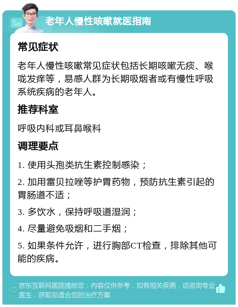 老年人慢性咳嗽就医指南 常见症状 老年人慢性咳嗽常见症状包括长期咳嗽无痰、喉咙发痒等，易感人群为长期吸烟者或有慢性呼吸系统疾病的老年人。 推荐科室 呼吸内科或耳鼻喉科 调理要点 1. 使用头孢类抗生素控制感染； 2. 加用雷贝拉唑等护胃药物，预防抗生素引起的胃肠道不适； 3. 多饮水，保持呼吸道湿润； 4. 尽量避免吸烟和二手烟； 5. 如果条件允许，进行胸部CT检查，排除其他可能的疾病。