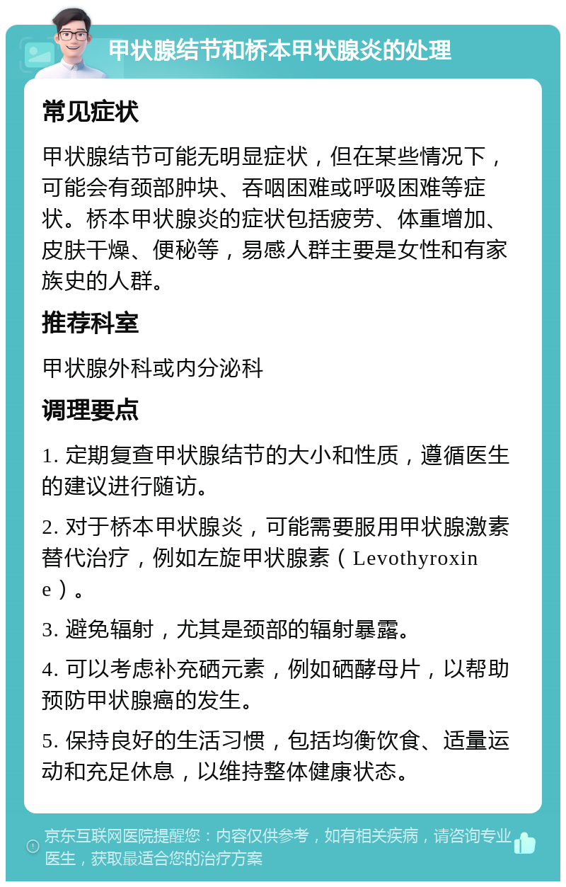 甲状腺结节和桥本甲状腺炎的处理 常见症状 甲状腺结节可能无明显症状，但在某些情况下，可能会有颈部肿块、吞咽困难或呼吸困难等症状。桥本甲状腺炎的症状包括疲劳、体重增加、皮肤干燥、便秘等，易感人群主要是女性和有家族史的人群。 推荐科室 甲状腺外科或内分泌科 调理要点 1. 定期复查甲状腺结节的大小和性质，遵循医生的建议进行随访。 2. 对于桥本甲状腺炎，可能需要服用甲状腺激素替代治疗，例如左旋甲状腺素（Levothyroxine）。 3. 避免辐射，尤其是颈部的辐射暴露。 4. 可以考虑补充硒元素，例如硒酵母片，以帮助预防甲状腺癌的发生。 5. 保持良好的生活习惯，包括均衡饮食、适量运动和充足休息，以维持整体健康状态。