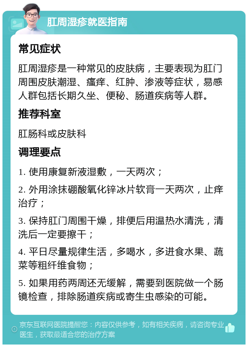 肛周湿疹就医指南 常见症状 肛周湿疹是一种常见的皮肤病，主要表现为肛门周围皮肤潮湿、瘙痒、红肿、渗液等症状，易感人群包括长期久坐、便秘、肠道疾病等人群。 推荐科室 肛肠科或皮肤科 调理要点 1. 使用康复新液湿敷，一天两次； 2. 外用涂抹硼酸氧化锌冰片软膏一天两次，止痒治疗； 3. 保持肛门周围干燥，排便后用温热水清洗，清洗后一定要擦干； 4. 平日尽量规律生活，多喝水，多进食水果、蔬菜等粗纤维食物； 5. 如果用药两周还无缓解，需要到医院做一个肠镜检查，排除肠道疾病或寄生虫感染的可能。