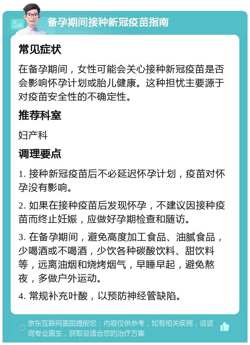 备孕期间接种新冠疫苗指南 常见症状 在备孕期间，女性可能会关心接种新冠疫苗是否会影响怀孕计划或胎儿健康。这种担忧主要源于对疫苗安全性的不确定性。 推荐科室 妇产科 调理要点 1. 接种新冠疫苗后不必延迟怀孕计划，疫苗对怀孕没有影响。 2. 如果在接种疫苗后发现怀孕，不建议因接种疫苗而终止妊娠，应做好孕期检查和随访。 3. 在备孕期间，避免高度加工食品、油腻食品，少喝酒或不喝酒，少饮各种碳酸饮料、甜饮料等，远离油烟和烧烤烟气，早睡早起，避免熬夜，多做户外运动。 4. 常规补充叶酸，以预防神经管缺陷。