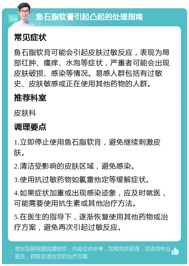 鱼石脂软膏引起凸起的处理指南 常见症状 鱼石脂软膏可能会引起皮肤过敏反应，表现为局部红肿、瘙痒、水泡等症状，严重者可能会出现皮肤破损、感染等情况。易感人群包括有过敏史、皮肤敏感或正在使用其他药物的人群。 推荐科室 皮肤科 调理要点 1.立即停止使用鱼石脂软膏，避免继续刺激皮肤。 2.清洁受影响的皮肤区域，避免感染。 3.使用抗过敏药物如氯雷他定等缓解症状。 4.如果症状加重或出现感染迹象，应及时就医，可能需要使用抗生素或其他治疗方法。 5.在医生的指导下，逐渐恢复使用其他药物或治疗方案，避免再次引起过敏反应。