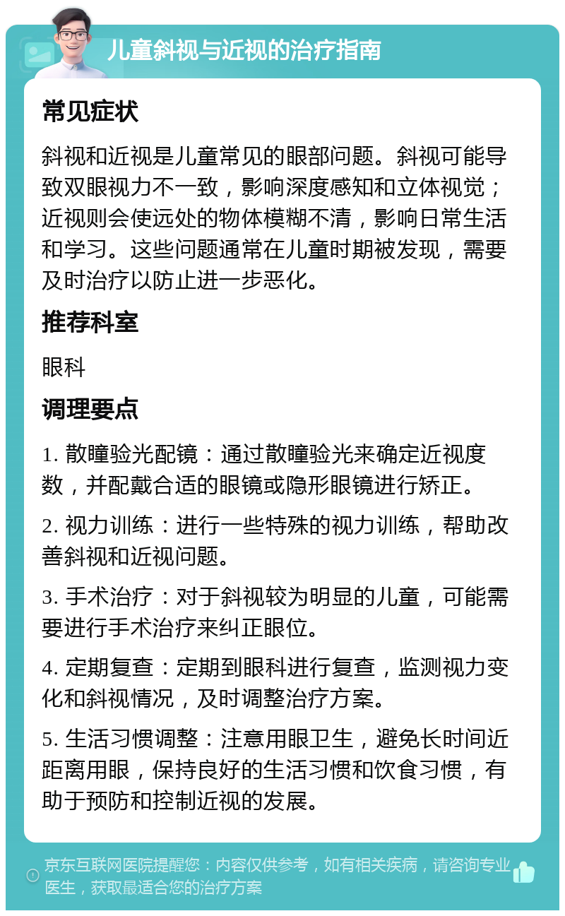 儿童斜视与近视的治疗指南 常见症状 斜视和近视是儿童常见的眼部问题。斜视可能导致双眼视力不一致，影响深度感知和立体视觉；近视则会使远处的物体模糊不清，影响日常生活和学习。这些问题通常在儿童时期被发现，需要及时治疗以防止进一步恶化。 推荐科室 眼科 调理要点 1. 散瞳验光配镜：通过散瞳验光来确定近视度数，并配戴合适的眼镜或隐形眼镜进行矫正。 2. 视力训练：进行一些特殊的视力训练，帮助改善斜视和近视问题。 3. 手术治疗：对于斜视较为明显的儿童，可能需要进行手术治疗来纠正眼位。 4. 定期复查：定期到眼科进行复查，监测视力变化和斜视情况，及时调整治疗方案。 5. 生活习惯调整：注意用眼卫生，避免长时间近距离用眼，保持良好的生活习惯和饮食习惯，有助于预防和控制近视的发展。