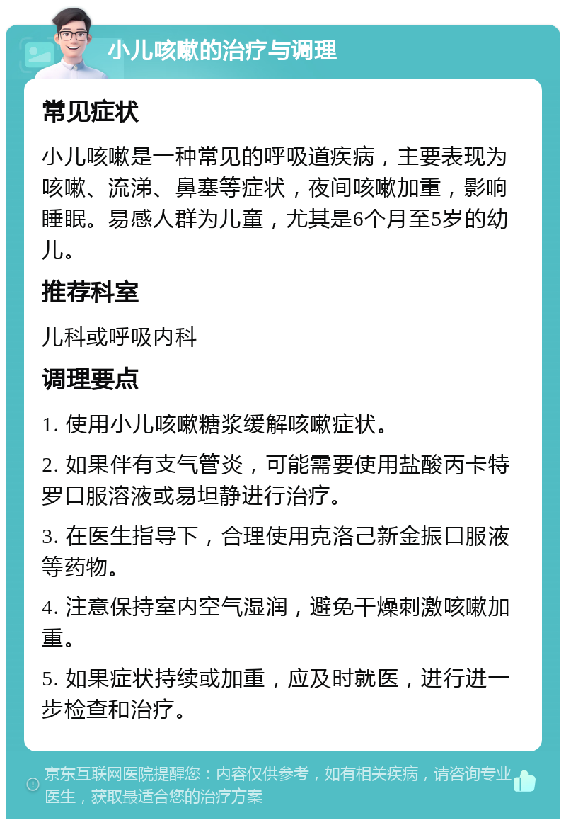 小儿咳嗽的治疗与调理 常见症状 小儿咳嗽是一种常见的呼吸道疾病，主要表现为咳嗽、流涕、鼻塞等症状，夜间咳嗽加重，影响睡眠。易感人群为儿童，尤其是6个月至5岁的幼儿。 推荐科室 儿科或呼吸内科 调理要点 1. 使用小儿咳嗽糖浆缓解咳嗽症状。 2. 如果伴有支气管炎，可能需要使用盐酸丙卡特罗口服溶液或易坦静进行治疗。 3. 在医生指导下，合理使用克洛己新金振口服液等药物。 4. 注意保持室内空气湿润，避免干燥刺激咳嗽加重。 5. 如果症状持续或加重，应及时就医，进行进一步检查和治疗。