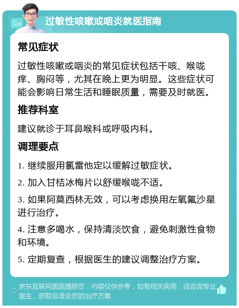 过敏性咳嗽或咽炎就医指南 常见症状 过敏性咳嗽或咽炎的常见症状包括干咳、喉咙痒、胸闷等，尤其在晚上更为明显。这些症状可能会影响日常生活和睡眠质量，需要及时就医。 推荐科室 建议就诊于耳鼻喉科或呼吸内科。 调理要点 1. 继续服用氯雷他定以缓解过敏症状。 2. 加入甘桔冰梅片以舒缓喉咙不适。 3. 如果阿莫西林无效，可以考虑换用左氧氟沙星进行治疗。 4. 注意多喝水，保持清淡饮食，避免刺激性食物和环境。 5. 定期复查，根据医生的建议调整治疗方案。