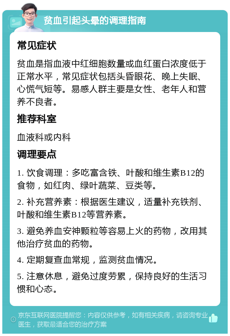 贫血引起头晕的调理指南 常见症状 贫血是指血液中红细胞数量或血红蛋白浓度低于正常水平，常见症状包括头昏眼花、晚上失眠、心慌气短等。易感人群主要是女性、老年人和营养不良者。 推荐科室 血液科或内科 调理要点 1. 饮食调理：多吃富含铁、叶酸和维生素B12的食物，如红肉、绿叶蔬菜、豆类等。 2. 补充营养素：根据医生建议，适量补充铁剂、叶酸和维生素B12等营养素。 3. 避免养血安神颗粒等容易上火的药物，改用其他治疗贫血的药物。 4. 定期复查血常规，监测贫血情况。 5. 注意休息，避免过度劳累，保持良好的生活习惯和心态。