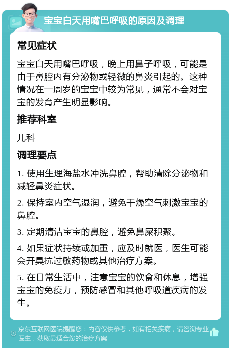 宝宝白天用嘴巴呼吸的原因及调理 常见症状 宝宝白天用嘴巴呼吸，晚上用鼻子呼吸，可能是由于鼻腔内有分泌物或轻微的鼻炎引起的。这种情况在一周岁的宝宝中较为常见，通常不会对宝宝的发育产生明显影响。 推荐科室 儿科 调理要点 1. 使用生理海盐水冲洗鼻腔，帮助清除分泌物和减轻鼻炎症状。 2. 保持室内空气湿润，避免干燥空气刺激宝宝的鼻腔。 3. 定期清洁宝宝的鼻腔，避免鼻屎积聚。 4. 如果症状持续或加重，应及时就医，医生可能会开具抗过敏药物或其他治疗方案。 5. 在日常生活中，注意宝宝的饮食和休息，增强宝宝的免疫力，预防感冒和其他呼吸道疾病的发生。