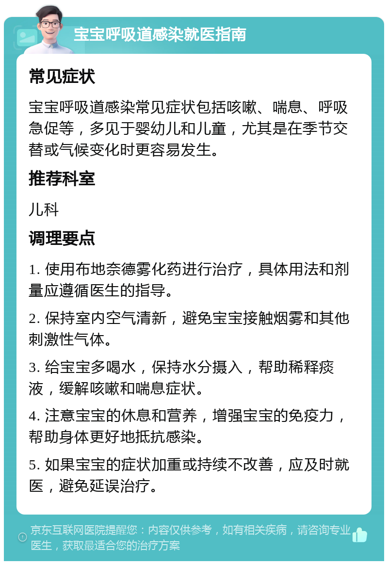 宝宝呼吸道感染就医指南 常见症状 宝宝呼吸道感染常见症状包括咳嗽、喘息、呼吸急促等，多见于婴幼儿和儿童，尤其是在季节交替或气候变化时更容易发生。 推荐科室 儿科 调理要点 1. 使用布地奈德雾化药进行治疗，具体用法和剂量应遵循医生的指导。 2. 保持室内空气清新，避免宝宝接触烟雾和其他刺激性气体。 3. 给宝宝多喝水，保持水分摄入，帮助稀释痰液，缓解咳嗽和喘息症状。 4. 注意宝宝的休息和营养，增强宝宝的免疫力，帮助身体更好地抵抗感染。 5. 如果宝宝的症状加重或持续不改善，应及时就医，避免延误治疗。