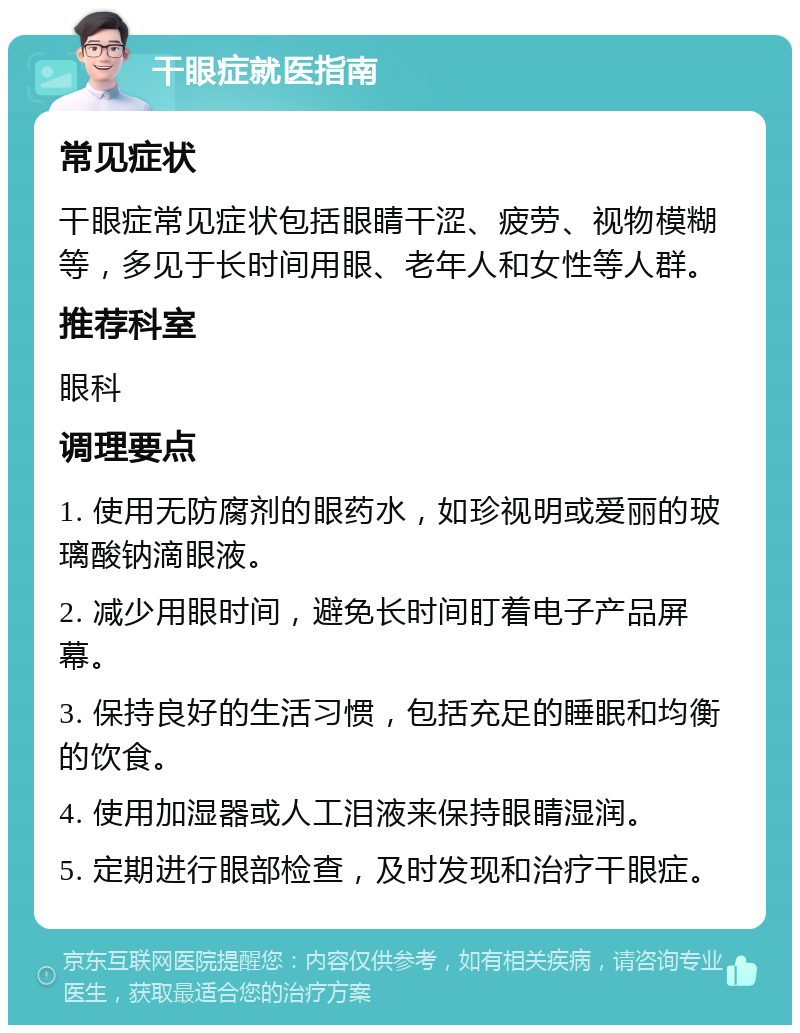 干眼症就医指南 常见症状 干眼症常见症状包括眼睛干涩、疲劳、视物模糊等，多见于长时间用眼、老年人和女性等人群。 推荐科室 眼科 调理要点 1. 使用无防腐剂的眼药水，如珍视明或爱丽的玻璃酸钠滴眼液。 2. 减少用眼时间，避免长时间盯着电子产品屏幕。 3. 保持良好的生活习惯，包括充足的睡眠和均衡的饮食。 4. 使用加湿器或人工泪液来保持眼睛湿润。 5. 定期进行眼部检查，及时发现和治疗干眼症。