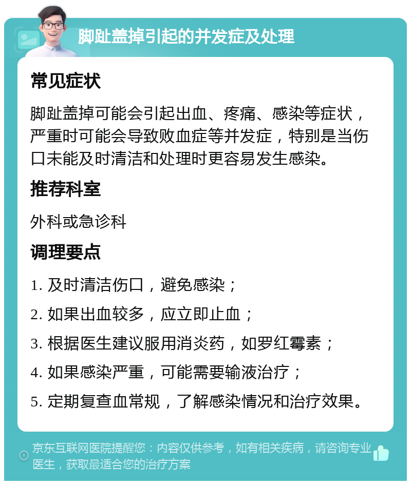 脚趾盖掉引起的并发症及处理 常见症状 脚趾盖掉可能会引起出血、疼痛、感染等症状，严重时可能会导致败血症等并发症，特别是当伤口未能及时清洁和处理时更容易发生感染。 推荐科室 外科或急诊科 调理要点 1. 及时清洁伤口，避免感染； 2. 如果出血较多，应立即止血； 3. 根据医生建议服用消炎药，如罗红霉素； 4. 如果感染严重，可能需要输液治疗； 5. 定期复查血常规，了解感染情况和治疗效果。