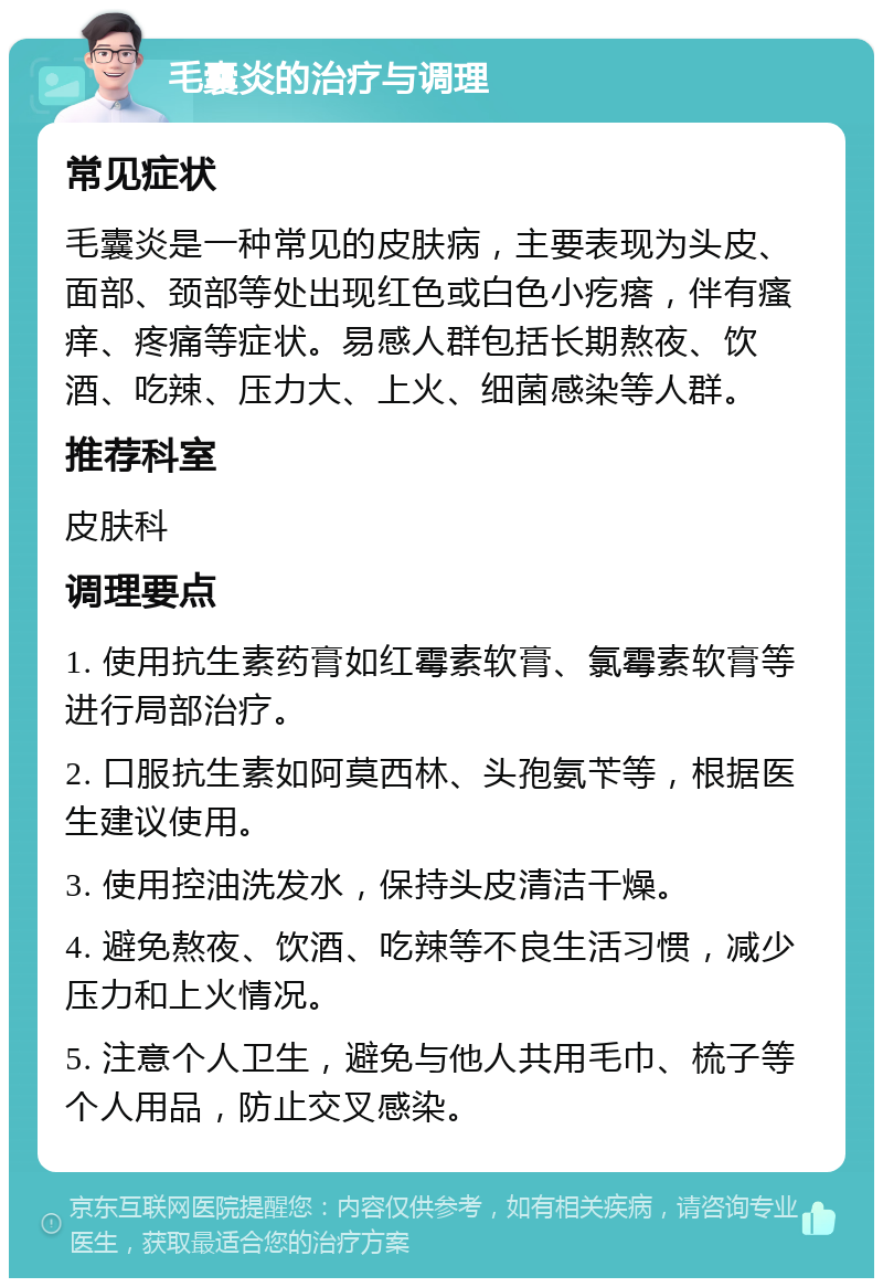 毛囊炎的治疗与调理 常见症状 毛囊炎是一种常见的皮肤病，主要表现为头皮、面部、颈部等处出现红色或白色小疙瘩，伴有瘙痒、疼痛等症状。易感人群包括长期熬夜、饮酒、吃辣、压力大、上火、细菌感染等人群。 推荐科室 皮肤科 调理要点 1. 使用抗生素药膏如红霉素软膏、氯霉素软膏等进行局部治疗。 2. 口服抗生素如阿莫西林、头孢氨苄等，根据医生建议使用。 3. 使用控油洗发水，保持头皮清洁干燥。 4. 避免熬夜、饮酒、吃辣等不良生活习惯，减少压力和上火情况。 5. 注意个人卫生，避免与他人共用毛巾、梳子等个人用品，防止交叉感染。