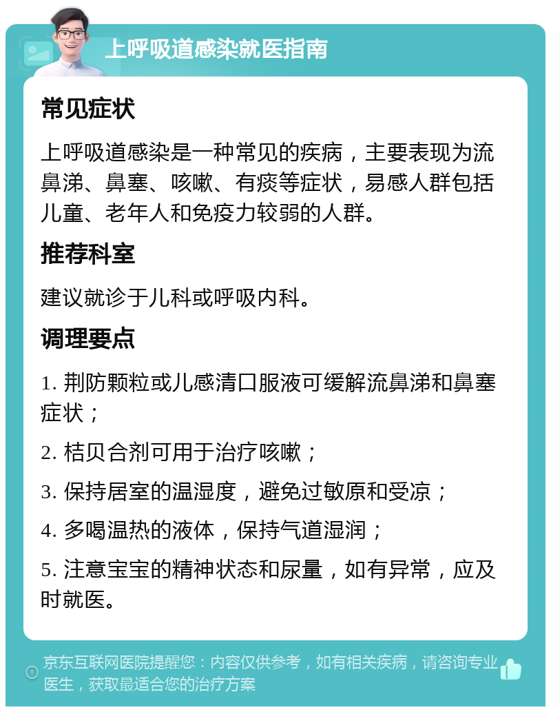 上呼吸道感染就医指南 常见症状 上呼吸道感染是一种常见的疾病，主要表现为流鼻涕、鼻塞、咳嗽、有痰等症状，易感人群包括儿童、老年人和免疫力较弱的人群。 推荐科室 建议就诊于儿科或呼吸内科。 调理要点 1. 荆防颗粒或儿感清口服液可缓解流鼻涕和鼻塞症状； 2. 桔贝合剂可用于治疗咳嗽； 3. 保持居室的温湿度，避免过敏原和受凉； 4. 多喝温热的液体，保持气道湿润； 5. 注意宝宝的精神状态和尿量，如有异常，应及时就医。