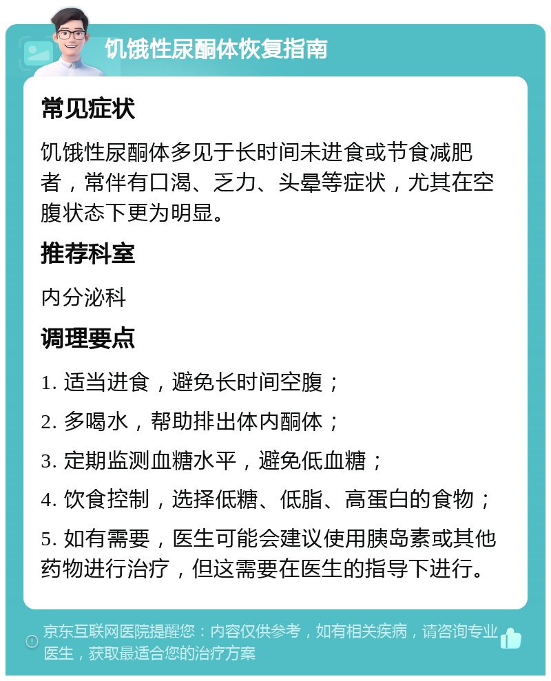 饥饿性尿酮体恢复指南 常见症状 饥饿性尿酮体多见于长时间未进食或节食减肥者，常伴有口渴、乏力、头晕等症状，尤其在空腹状态下更为明显。 推荐科室 内分泌科 调理要点 1. 适当进食，避免长时间空腹； 2. 多喝水，帮助排出体内酮体； 3. 定期监测血糖水平，避免低血糖； 4. 饮食控制，选择低糖、低脂、高蛋白的食物； 5. 如有需要，医生可能会建议使用胰岛素或其他药物进行治疗，但这需要在医生的指导下进行。