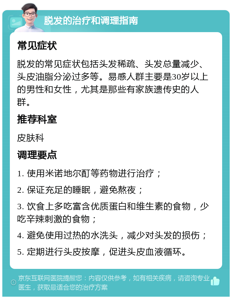 脱发的治疗和调理指南 常见症状 脱发的常见症状包括头发稀疏、头发总量减少、头皮油脂分泌过多等。易感人群主要是30岁以上的男性和女性，尤其是那些有家族遗传史的人群。 推荐科室 皮肤科 调理要点 1. 使用米诺地尔酊等药物进行治疗； 2. 保证充足的睡眠，避免熬夜； 3. 饮食上多吃富含优质蛋白和维生素的食物，少吃辛辣刺激的食物； 4. 避免使用过热的水洗头，减少对头发的损伤； 5. 定期进行头皮按摩，促进头皮血液循环。