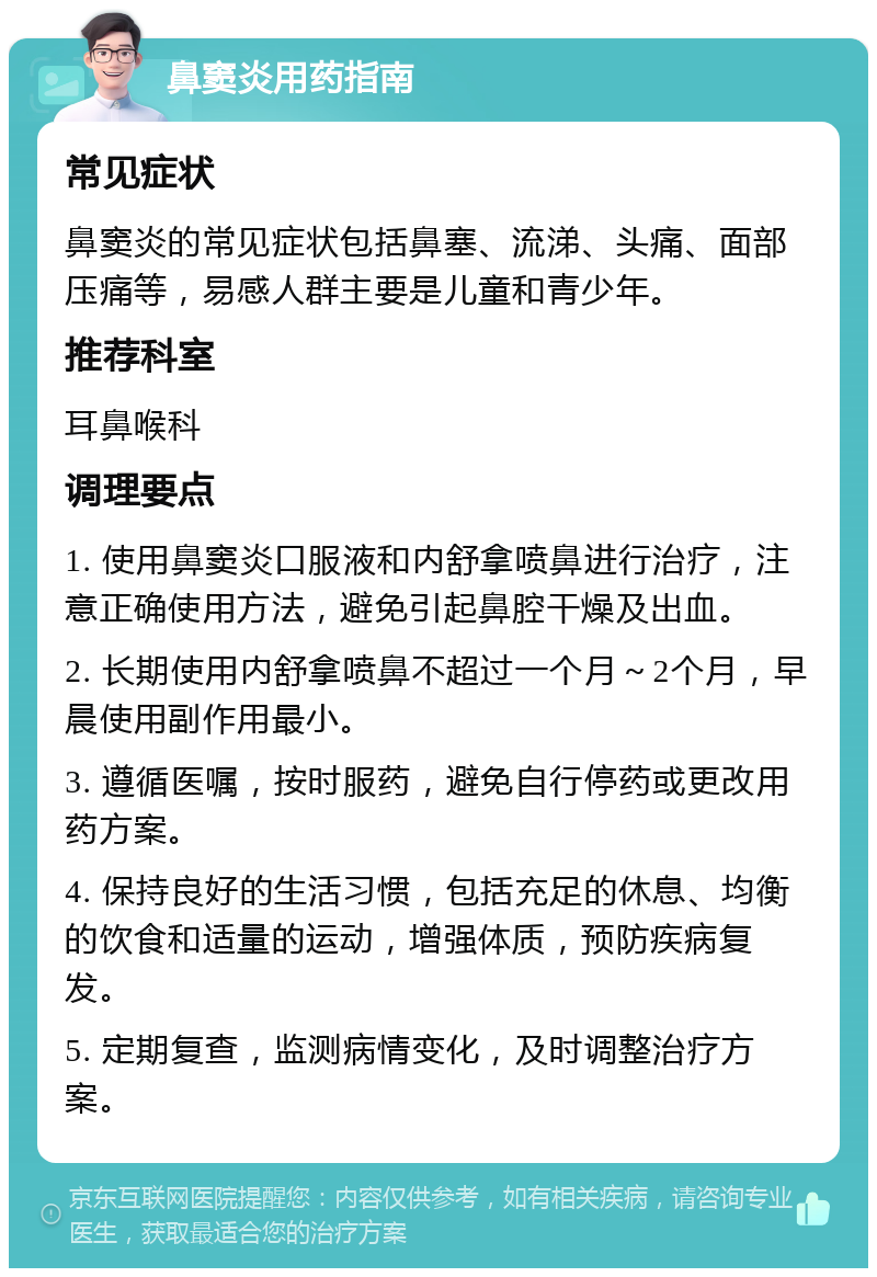 鼻窦炎用药指南 常见症状 鼻窦炎的常见症状包括鼻塞、流涕、头痛、面部压痛等，易感人群主要是儿童和青少年。 推荐科室 耳鼻喉科 调理要点 1. 使用鼻窦炎口服液和内舒拿喷鼻进行治疗，注意正确使用方法，避免引起鼻腔干燥及出血。 2. 长期使用内舒拿喷鼻不超过一个月～2个月，早晨使用副作用最小。 3. 遵循医嘱，按时服药，避免自行停药或更改用药方案。 4. 保持良好的生活习惯，包括充足的休息、均衡的饮食和适量的运动，增强体质，预防疾病复发。 5. 定期复查，监测病情变化，及时调整治疗方案。