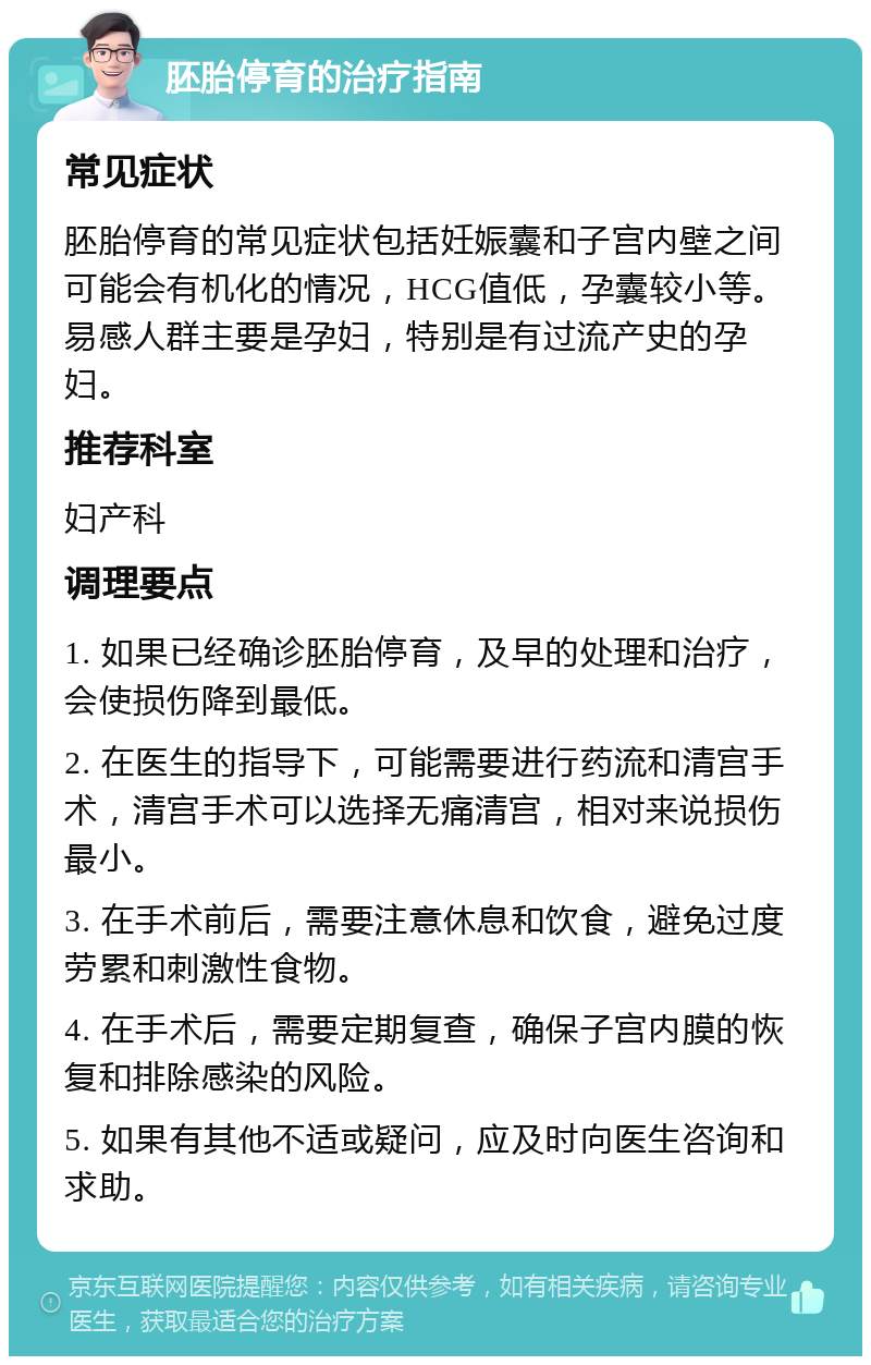 胚胎停育的治疗指南 常见症状 胚胎停育的常见症状包括妊娠囊和子宫内壁之间可能会有机化的情况，HCG值低，孕囊较小等。易感人群主要是孕妇，特别是有过流产史的孕妇。 推荐科室 妇产科 调理要点 1. 如果已经确诊胚胎停育，及早的处理和治疗，会使损伤降到最低。 2. 在医生的指导下，可能需要进行药流和清宫手术，清宫手术可以选择无痛清宫，相对来说损伤最小。 3. 在手术前后，需要注意休息和饮食，避免过度劳累和刺激性食物。 4. 在手术后，需要定期复查，确保子宫内膜的恢复和排除感染的风险。 5. 如果有其他不适或疑问，应及时向医生咨询和求助。