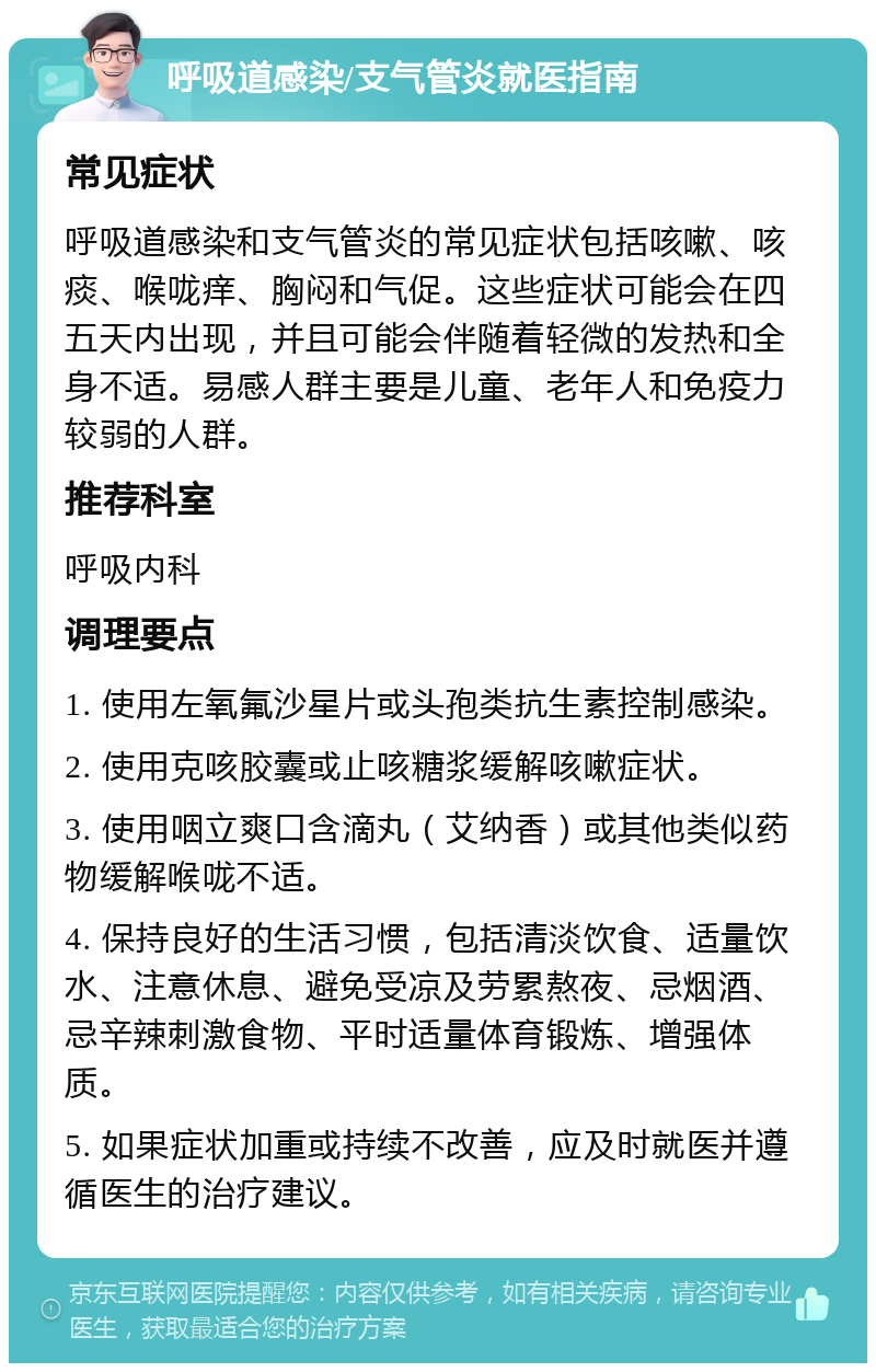 呼吸道感染/支气管炎就医指南 常见症状 呼吸道感染和支气管炎的常见症状包括咳嗽、咳痰、喉咙痒、胸闷和气促。这些症状可能会在四五天内出现，并且可能会伴随着轻微的发热和全身不适。易感人群主要是儿童、老年人和免疫力较弱的人群。 推荐科室 呼吸内科 调理要点 1. 使用左氧氟沙星片或头孢类抗生素控制感染。 2. 使用克咳胶囊或止咳糖浆缓解咳嗽症状。 3. 使用咽立爽口含滴丸（艾纳香）或其他类似药物缓解喉咙不适。 4. 保持良好的生活习惯，包括清淡饮食、适量饮水、注意休息、避免受凉及劳累熬夜、忌烟酒、忌辛辣刺激食物、平时适量体育锻炼、增强体质。 5. 如果症状加重或持续不改善，应及时就医并遵循医生的治疗建议。