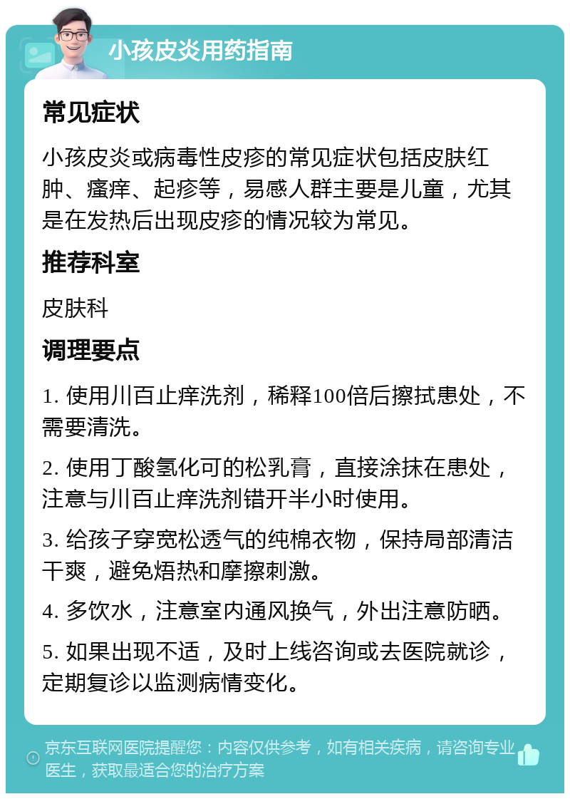 小孩皮炎用药指南 常见症状 小孩皮炎或病毒性皮疹的常见症状包括皮肤红肿、瘙痒、起疹等，易感人群主要是儿童，尤其是在发热后出现皮疹的情况较为常见。 推荐科室 皮肤科 调理要点 1. 使用川百止痒洗剂，稀释100倍后擦拭患处，不需要清洗。 2. 使用丁酸氢化可的松乳膏，直接涂抹在患处，注意与川百止痒洗剂错开半小时使用。 3. 给孩子穿宽松透气的纯棉衣物，保持局部清洁干爽，避免焐热和摩擦刺激。 4. 多饮水，注意室内通风换气，外出注意防晒。 5. 如果出现不适，及时上线咨询或去医院就诊，定期复诊以监测病情变化。