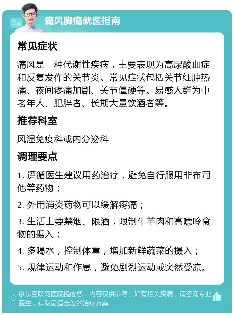 痛风脚痛就医指南 常见症状 痛风是一种代谢性疾病，主要表现为高尿酸血症和反复发作的关节炎。常见症状包括关节红肿热痛、夜间疼痛加剧、关节僵硬等。易感人群为中老年人、肥胖者、长期大量饮酒者等。 推荐科室 风湿免疫科或内分泌科 调理要点 1. 遵循医生建议用药治疗，避免自行服用非布司他等药物； 2. 外用消炎药物可以缓解疼痛； 3. 生活上要禁烟、限酒，限制牛羊肉和高嘌呤食物的摄入； 4. 多喝水，控制体重，增加新鲜蔬菜的摄入； 5. 规律运动和作息，避免剧烈运动或突然受凉。