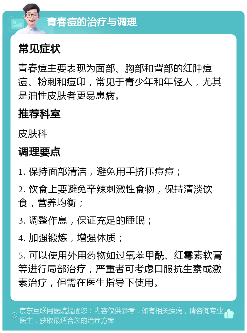 青春痘的治疗与调理 常见症状 青春痘主要表现为面部、胸部和背部的红肿痘痘、粉刺和痘印，常见于青少年和年轻人，尤其是油性皮肤者更易患病。 推荐科室 皮肤科 调理要点 1. 保持面部清洁，避免用手挤压痘痘； 2. 饮食上要避免辛辣刺激性食物，保持清淡饮食，营养均衡； 3. 调整作息，保证充足的睡眠； 4. 加强锻炼，增强体质； 5. 可以使用外用药物如过氧苯甲酰、红霉素软膏等进行局部治疗，严重者可考虑口服抗生素或激素治疗，但需在医生指导下使用。