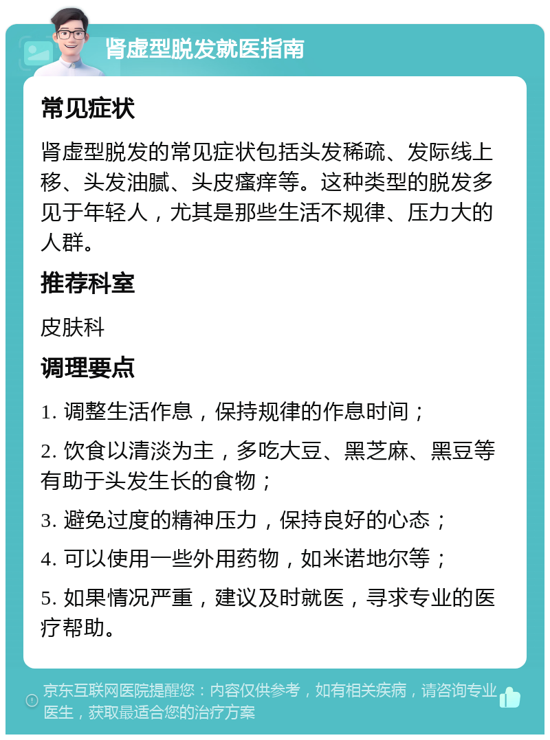 肾虚型脱发就医指南 常见症状 肾虚型脱发的常见症状包括头发稀疏、发际线上移、头发油腻、头皮瘙痒等。这种类型的脱发多见于年轻人，尤其是那些生活不规律、压力大的人群。 推荐科室 皮肤科 调理要点 1. 调整生活作息，保持规律的作息时间； 2. 饮食以清淡为主，多吃大豆、黑芝麻、黑豆等有助于头发生长的食物； 3. 避免过度的精神压力，保持良好的心态； 4. 可以使用一些外用药物，如米诺地尔等； 5. 如果情况严重，建议及时就医，寻求专业的医疗帮助。