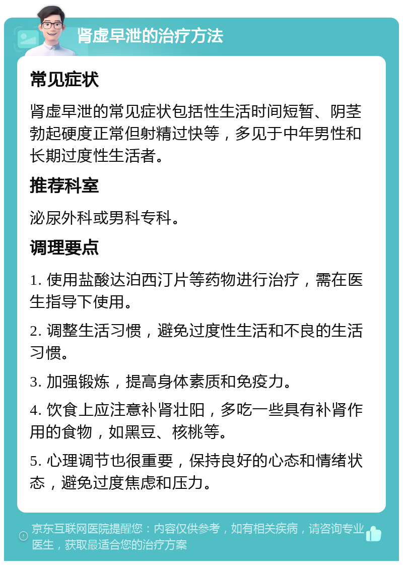 肾虚早泄的治疗方法 常见症状 肾虚早泄的常见症状包括性生活时间短暂、阴茎勃起硬度正常但射精过快等，多见于中年男性和长期过度性生活者。 推荐科室 泌尿外科或男科专科。 调理要点 1. 使用盐酸达泊西汀片等药物进行治疗，需在医生指导下使用。 2. 调整生活习惯，避免过度性生活和不良的生活习惯。 3. 加强锻炼，提高身体素质和免疫力。 4. 饮食上应注意补肾壮阳，多吃一些具有补肾作用的食物，如黑豆、核桃等。 5. 心理调节也很重要，保持良好的心态和情绪状态，避免过度焦虑和压力。