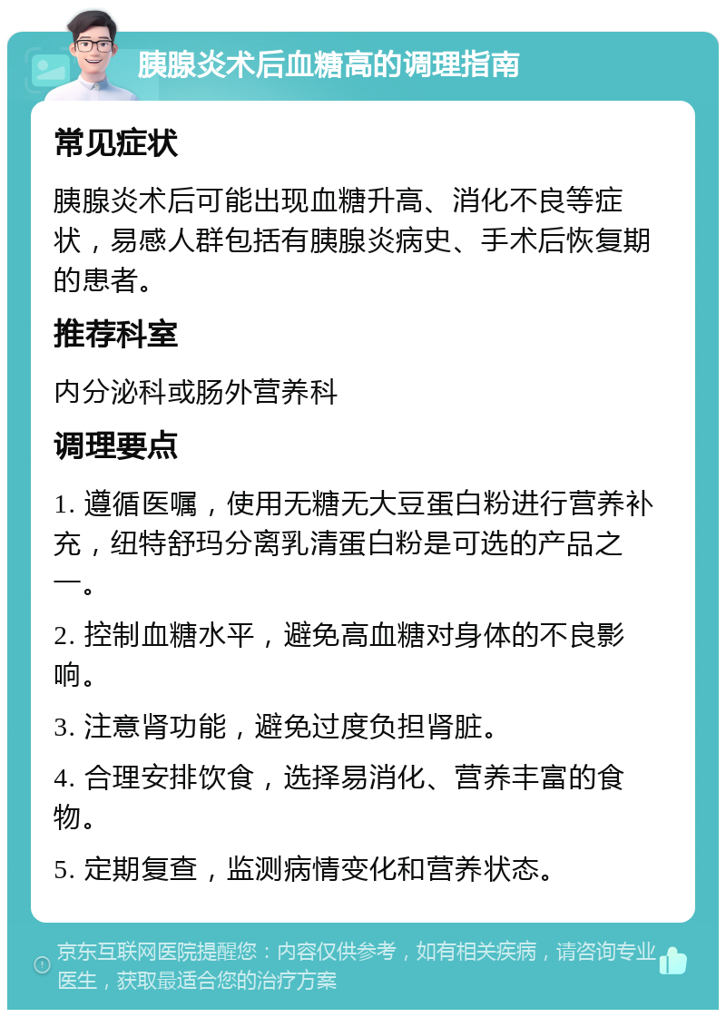 胰腺炎术后血糖高的调理指南 常见症状 胰腺炎术后可能出现血糖升高、消化不良等症状，易感人群包括有胰腺炎病史、手术后恢复期的患者。 推荐科室 内分泌科或肠外营养科 调理要点 1. 遵循医嘱，使用无糖无大豆蛋白粉进行营养补充，纽特舒玛分离乳清蛋白粉是可选的产品之一。 2. 控制血糖水平，避免高血糖对身体的不良影响。 3. 注意肾功能，避免过度负担肾脏。 4. 合理安排饮食，选择易消化、营养丰富的食物。 5. 定期复查，监测病情变化和营养状态。