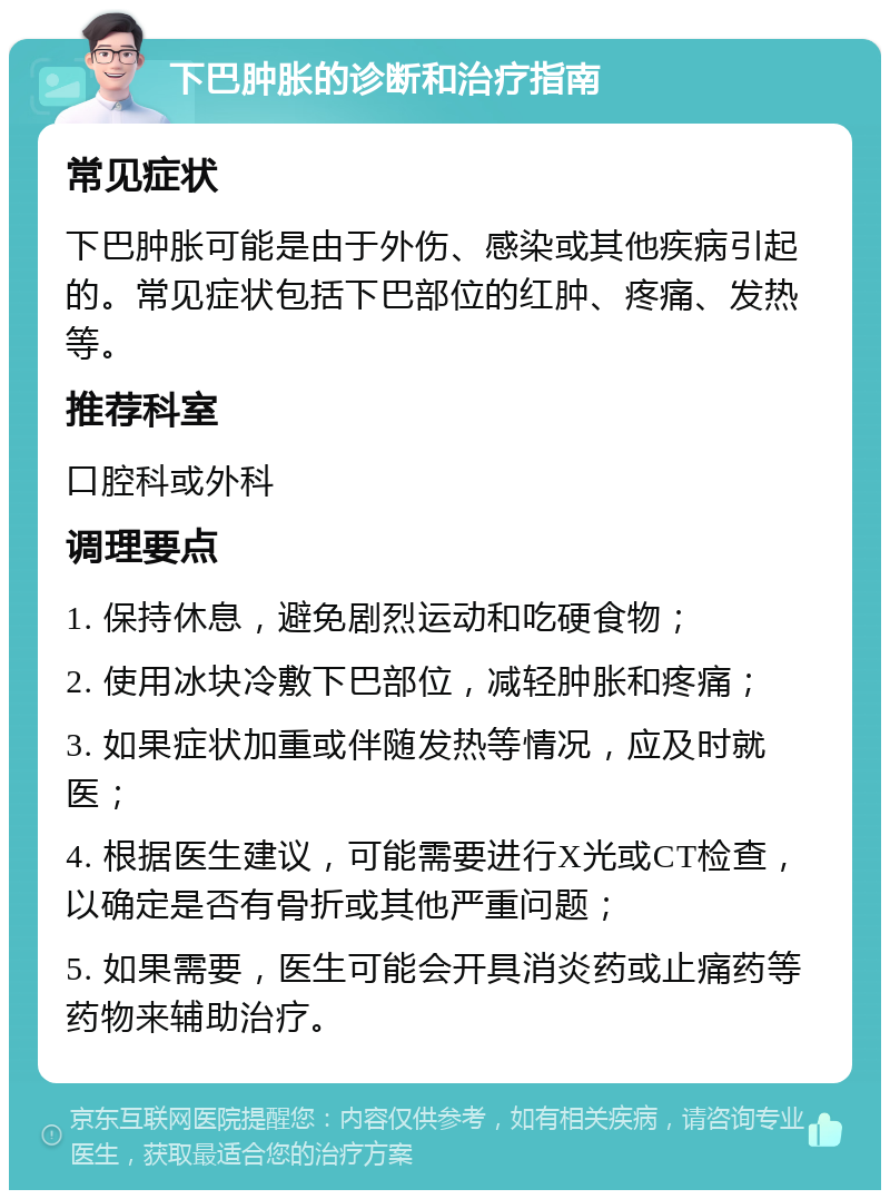 下巴肿胀的诊断和治疗指南 常见症状 下巴肿胀可能是由于外伤、感染或其他疾病引起的。常见症状包括下巴部位的红肿、疼痛、发热等。 推荐科室 口腔科或外科 调理要点 1. 保持休息，避免剧烈运动和吃硬食物； 2. 使用冰块冷敷下巴部位，减轻肿胀和疼痛； 3. 如果症状加重或伴随发热等情况，应及时就医； 4. 根据医生建议，可能需要进行X光或CT检查，以确定是否有骨折或其他严重问题； 5. 如果需要，医生可能会开具消炎药或止痛药等药物来辅助治疗。