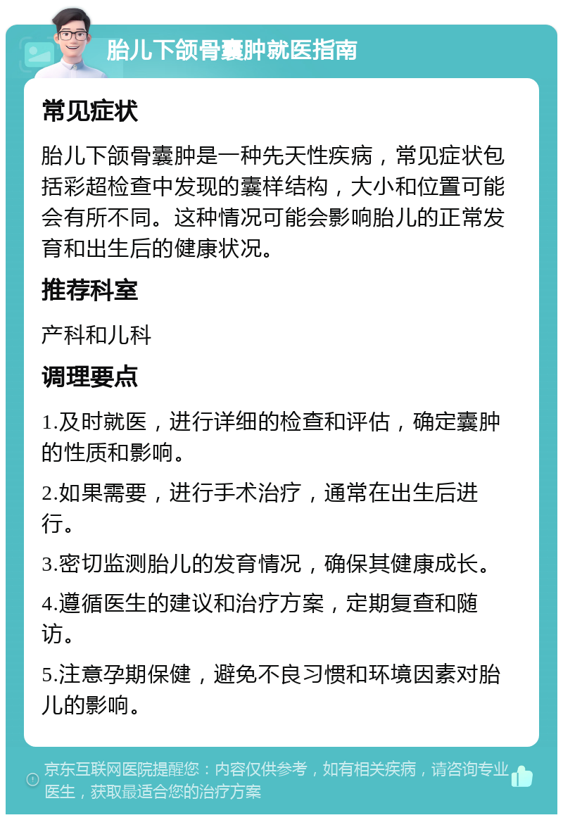 胎儿下颌骨囊肿就医指南 常见症状 胎儿下颌骨囊肿是一种先天性疾病，常见症状包括彩超检查中发现的囊样结构，大小和位置可能会有所不同。这种情况可能会影响胎儿的正常发育和出生后的健康状况。 推荐科室 产科和儿科 调理要点 1.及时就医，进行详细的检查和评估，确定囊肿的性质和影响。 2.如果需要，进行手术治疗，通常在出生后进行。 3.密切监测胎儿的发育情况，确保其健康成长。 4.遵循医生的建议和治疗方案，定期复查和随访。 5.注意孕期保健，避免不良习惯和环境因素对胎儿的影响。