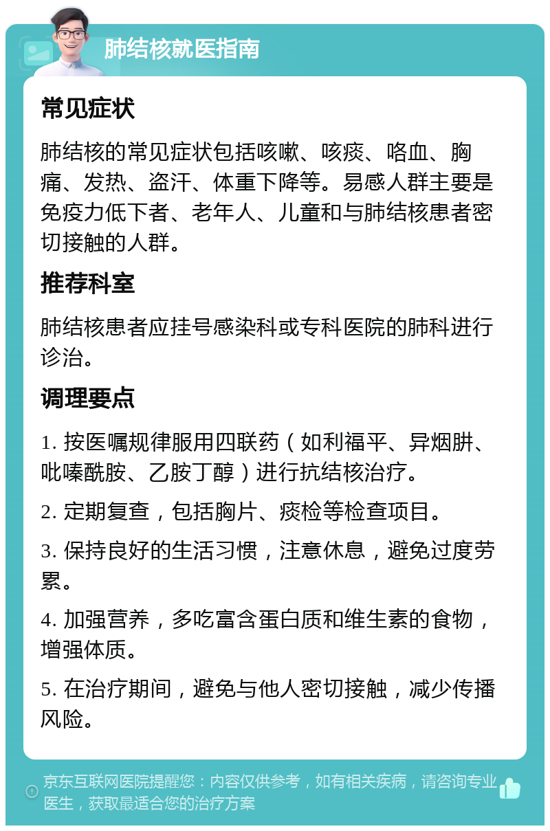 肺结核就医指南 常见症状 肺结核的常见症状包括咳嗽、咳痰、咯血、胸痛、发热、盗汗、体重下降等。易感人群主要是免疫力低下者、老年人、儿童和与肺结核患者密切接触的人群。 推荐科室 肺结核患者应挂号感染科或专科医院的肺科进行诊治。 调理要点 1. 按医嘱规律服用四联药（如利福平、异烟肼、吡嗪酰胺、乙胺丁醇）进行抗结核治疗。 2. 定期复查，包括胸片、痰检等检查项目。 3. 保持良好的生活习惯，注意休息，避免过度劳累。 4. 加强营养，多吃富含蛋白质和维生素的食物，增强体质。 5. 在治疗期间，避免与他人密切接触，减少传播风险。