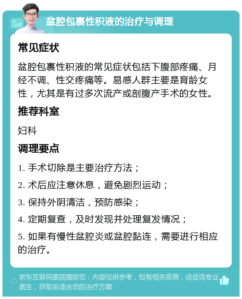 盆腔包裹性积液的治疗与调理 常见症状 盆腔包裹性积液的常见症状包括下腹部疼痛、月经不调、性交疼痛等。易感人群主要是育龄女性，尤其是有过多次流产或剖腹产手术的女性。 推荐科室 妇科 调理要点 1. 手术切除是主要治疗方法； 2. 术后应注意休息，避免剧烈运动； 3. 保持外阴清洁，预防感染； 4. 定期复查，及时发现并处理复发情况； 5. 如果有慢性盆腔炎或盆腔黏连，需要进行相应的治疗。