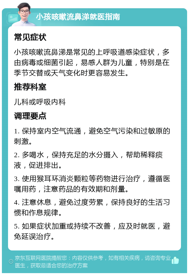 小孩咳嗽流鼻涕就医指南 常见症状 小孩咳嗽流鼻涕是常见的上呼吸道感染症状，多由病毒或细菌引起，易感人群为儿童，特别是在季节交替或天气变化时更容易发生。 推荐科室 儿科或呼吸内科 调理要点 1. 保持室内空气流通，避免空气污染和过敏原的刺激。 2. 多喝水，保持充足的水分摄入，帮助稀释痰液，促进排出。 3. 使用猴耳环消炎颗粒等药物进行治疗，遵循医嘱用药，注意药品的有效期和剂量。 4. 注意休息，避免过度劳累，保持良好的生活习惯和作息规律。 5. 如果症状加重或持续不改善，应及时就医，避免延误治疗。