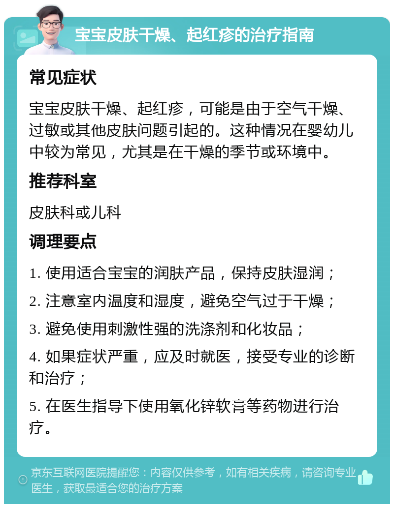 宝宝皮肤干燥、起红疹的治疗指南 常见症状 宝宝皮肤干燥、起红疹，可能是由于空气干燥、过敏或其他皮肤问题引起的。这种情况在婴幼儿中较为常见，尤其是在干燥的季节或环境中。 推荐科室 皮肤科或儿科 调理要点 1. 使用适合宝宝的润肤产品，保持皮肤湿润； 2. 注意室内温度和湿度，避免空气过于干燥； 3. 避免使用刺激性强的洗涤剂和化妆品； 4. 如果症状严重，应及时就医，接受专业的诊断和治疗； 5. 在医生指导下使用氧化锌软膏等药物进行治疗。