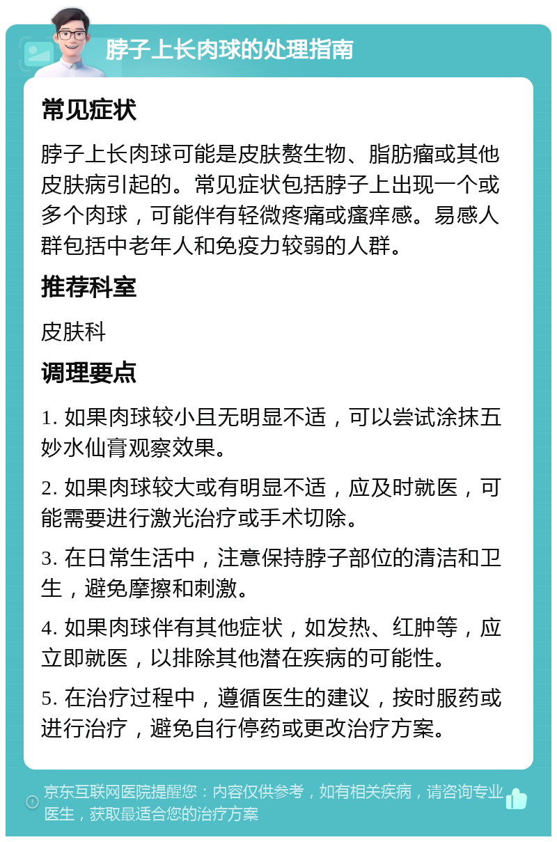 脖子上长肉球的处理指南 常见症状 脖子上长肉球可能是皮肤赘生物、脂肪瘤或其他皮肤病引起的。常见症状包括脖子上出现一个或多个肉球，可能伴有轻微疼痛或瘙痒感。易感人群包括中老年人和免疫力较弱的人群。 推荐科室 皮肤科 调理要点 1. 如果肉球较小且无明显不适，可以尝试涂抹五妙水仙膏观察效果。 2. 如果肉球较大或有明显不适，应及时就医，可能需要进行激光治疗或手术切除。 3. 在日常生活中，注意保持脖子部位的清洁和卫生，避免摩擦和刺激。 4. 如果肉球伴有其他症状，如发热、红肿等，应立即就医，以排除其他潜在疾病的可能性。 5. 在治疗过程中，遵循医生的建议，按时服药或进行治疗，避免自行停药或更改治疗方案。