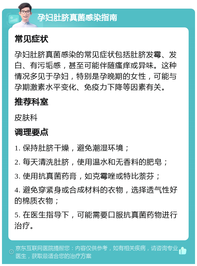 孕妇肚脐真菌感染指南 常见症状 孕妇肚脐真菌感染的常见症状包括肚脐发霉、发白、有污垢感，甚至可能伴随瘙痒或异味。这种情况多见于孕妇，特别是孕晚期的女性，可能与孕期激素水平变化、免疫力下降等因素有关。 推荐科室 皮肤科 调理要点 1. 保持肚脐干燥，避免潮湿环境； 2. 每天清洗肚脐，使用温水和无香料的肥皂； 3. 使用抗真菌药膏，如克霉唑或特比萘芬； 4. 避免穿紧身或合成材料的衣物，选择透气性好的棉质衣物； 5. 在医生指导下，可能需要口服抗真菌药物进行治疗。