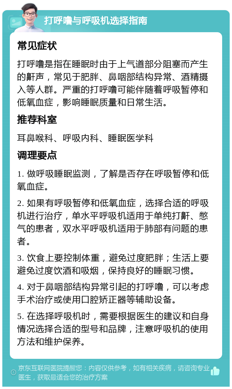 打呼噜与呼吸机选择指南 常见症状 打呼噜是指在睡眠时由于上气道部分阻塞而产生的鼾声，常见于肥胖、鼻咽部结构异常、酒精摄入等人群。严重的打呼噜可能伴随着呼吸暂停和低氧血症，影响睡眠质量和日常生活。 推荐科室 耳鼻喉科、呼吸内科、睡眠医学科 调理要点 1. 做呼吸睡眠监测，了解是否存在呼吸暂停和低氧血症。 2. 如果有呼吸暂停和低氧血症，选择合适的呼吸机进行治疗，单水平呼吸机适用于单纯打鼾、憋气的患者，双水平呼吸机适用于肺部有问题的患者。 3. 饮食上要控制体重，避免过度肥胖；生活上要避免过度饮酒和吸烟，保持良好的睡眠习惯。 4. 对于鼻咽部结构异常引起的打呼噜，可以考虑手术治疗或使用口腔矫正器等辅助设备。 5. 在选择呼吸机时，需要根据医生的建议和自身情况选择合适的型号和品牌，注意呼吸机的使用方法和维护保养。