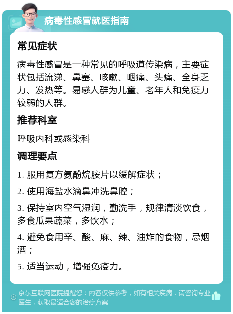 病毒性感冒就医指南 常见症状 病毒性感冒是一种常见的呼吸道传染病，主要症状包括流涕、鼻塞、咳嗽、咽痛、头痛、全身乏力、发热等。易感人群为儿童、老年人和免疫力较弱的人群。 推荐科室 呼吸内科或感染科 调理要点 1. 服用复方氨酚烷胺片以缓解症状； 2. 使用海盐水滴鼻冲洗鼻腔； 3. 保持室内空气湿润，勤洗手，规律清淡饮食，多食瓜果蔬菜，多饮水； 4. 避免食用辛、酸、麻、辣、油炸的食物，忌烟酒； 5. 适当运动，增强免疫力。