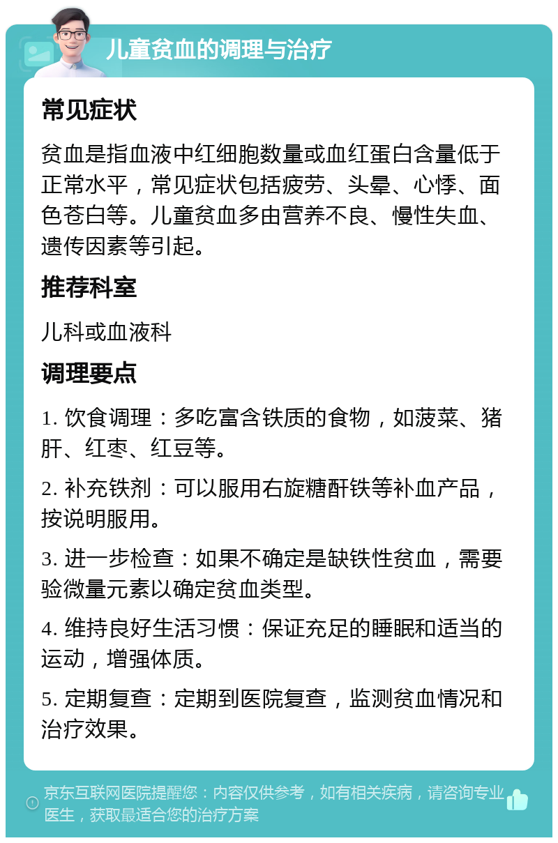 儿童贫血的调理与治疗 常见症状 贫血是指血液中红细胞数量或血红蛋白含量低于正常水平，常见症状包括疲劳、头晕、心悸、面色苍白等。儿童贫血多由营养不良、慢性失血、遗传因素等引起。 推荐科室 儿科或血液科 调理要点 1. 饮食调理：多吃富含铁质的食物，如菠菜、猪肝、红枣、红豆等。 2. 补充铁剂：可以服用右旋糖酐铁等补血产品，按说明服用。 3. 进一步检查：如果不确定是缺铁性贫血，需要验微量元素以确定贫血类型。 4. 维持良好生活习惯：保证充足的睡眠和适当的运动，增强体质。 5. 定期复查：定期到医院复查，监测贫血情况和治疗效果。