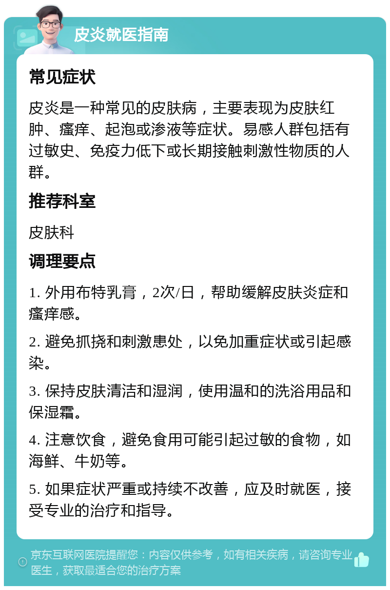 皮炎就医指南 常见症状 皮炎是一种常见的皮肤病，主要表现为皮肤红肿、瘙痒、起泡或渗液等症状。易感人群包括有过敏史、免疫力低下或长期接触刺激性物质的人群。 推荐科室 皮肤科 调理要点 1. 外用布特乳膏，2次/日，帮助缓解皮肤炎症和瘙痒感。 2. 避免抓挠和刺激患处，以免加重症状或引起感染。 3. 保持皮肤清洁和湿润，使用温和的洗浴用品和保湿霜。 4. 注意饮食，避免食用可能引起过敏的食物，如海鲜、牛奶等。 5. 如果症状严重或持续不改善，应及时就医，接受专业的治疗和指导。