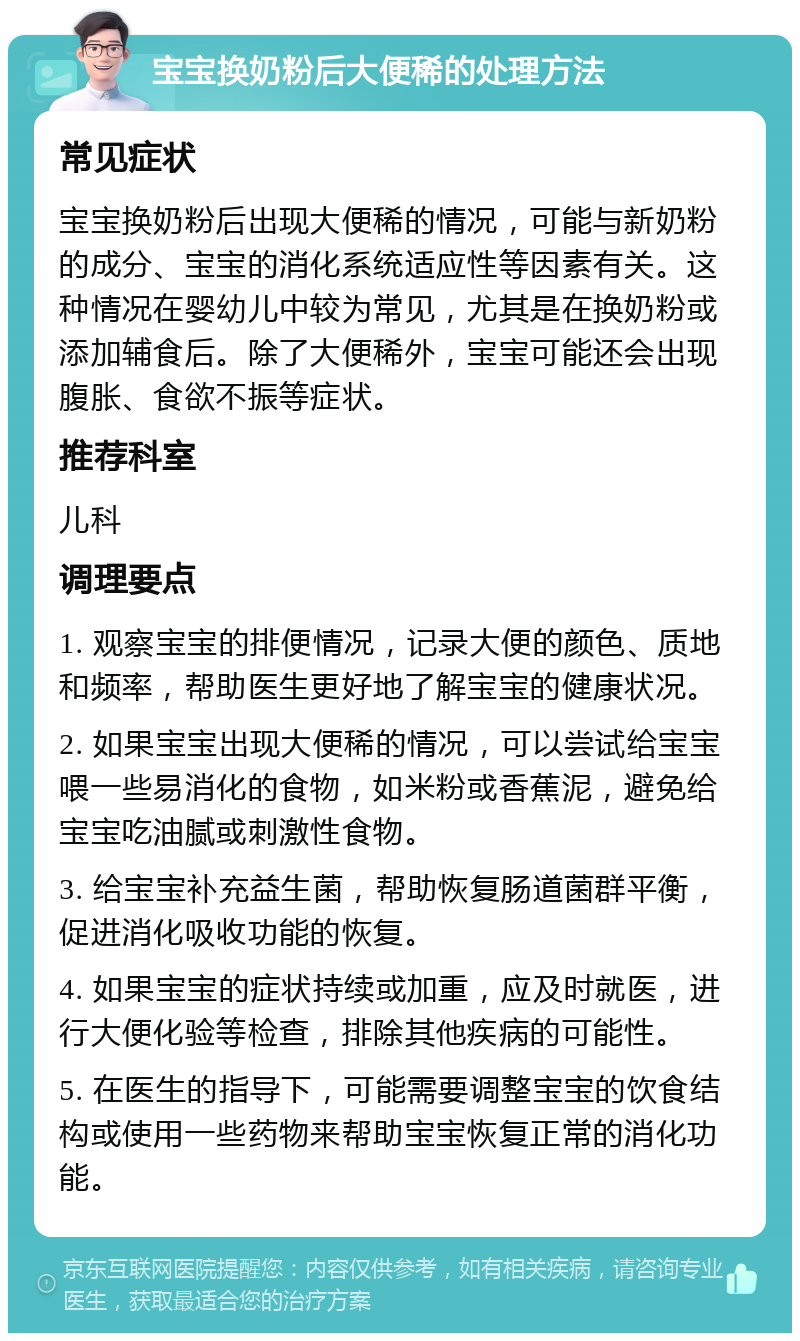 宝宝换奶粉后大便稀的处理方法 常见症状 宝宝换奶粉后出现大便稀的情况，可能与新奶粉的成分、宝宝的消化系统适应性等因素有关。这种情况在婴幼儿中较为常见，尤其是在换奶粉或添加辅食后。除了大便稀外，宝宝可能还会出现腹胀、食欲不振等症状。 推荐科室 儿科 调理要点 1. 观察宝宝的排便情况，记录大便的颜色、质地和频率，帮助医生更好地了解宝宝的健康状况。 2. 如果宝宝出现大便稀的情况，可以尝试给宝宝喂一些易消化的食物，如米粉或香蕉泥，避免给宝宝吃油腻或刺激性食物。 3. 给宝宝补充益生菌，帮助恢复肠道菌群平衡，促进消化吸收功能的恢复。 4. 如果宝宝的症状持续或加重，应及时就医，进行大便化验等检查，排除其他疾病的可能性。 5. 在医生的指导下，可能需要调整宝宝的饮食结构或使用一些药物来帮助宝宝恢复正常的消化功能。