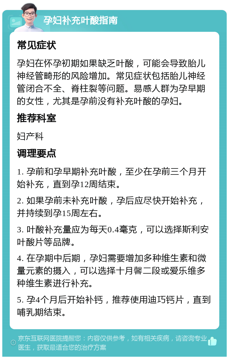 孕妇补充叶酸指南 常见症状 孕妇在怀孕初期如果缺乏叶酸，可能会导致胎儿神经管畸形的风险增加。常见症状包括胎儿神经管闭合不全、脊柱裂等问题。易感人群为孕早期的女性，尤其是孕前没有补充叶酸的孕妇。 推荐科室 妇产科 调理要点 1. 孕前和孕早期补充叶酸，至少在孕前三个月开始补充，直到孕12周结束。 2. 如果孕前未补充叶酸，孕后应尽快开始补充，并持续到孕15周左右。 3. 叶酸补充量应为每天0.4毫克，可以选择斯利安叶酸片等品牌。 4. 在孕期中后期，孕妇需要增加多种维生素和微量元素的摄入，可以选择十月馨二段或爱乐维多种维生素进行补充。 5. 孕4个月后开始补钙，推荐使用迪巧钙片，直到哺乳期结束。